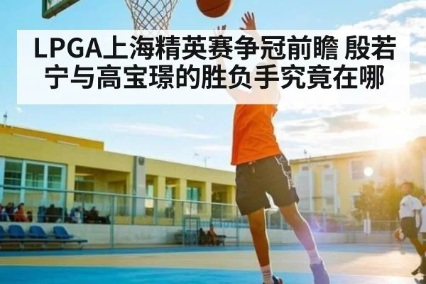 LPGA上海精英赛争冠前瞻 殷若宁与高宝璟的胜负手究竟在哪 - kaiyun