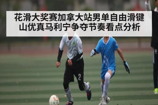 花滑大奖赛加拿大站男单自由滑键山优真马利宁争夺节奏看点分析 - kaiyun